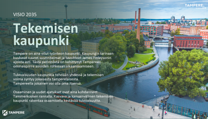 Kuvassa esitetään Tampereen Tekemisen kaupunki -strategian visio vuoteen 2035 asti. Visio kertoo siitä, millainen kaupunki Tampere haluaa tulevaisuudessa olla. Vision sisältö on avattu tarkemmin strategiasivulta löytyvässä varsinaisessa strategiadokumentissa.